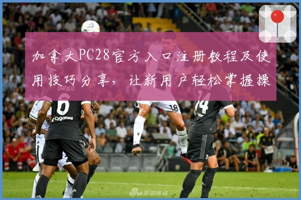 加拿大PC28官方入口注册教程及使用技巧分享，让新用户轻松掌握操作流程