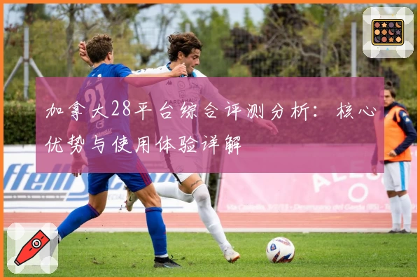 加拿大28平台综合评测分析：核心优势与使用体验详解