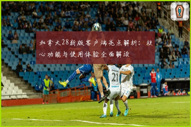 加拿大28新版客户端亮点解析：核心功能与使用体验全面解读